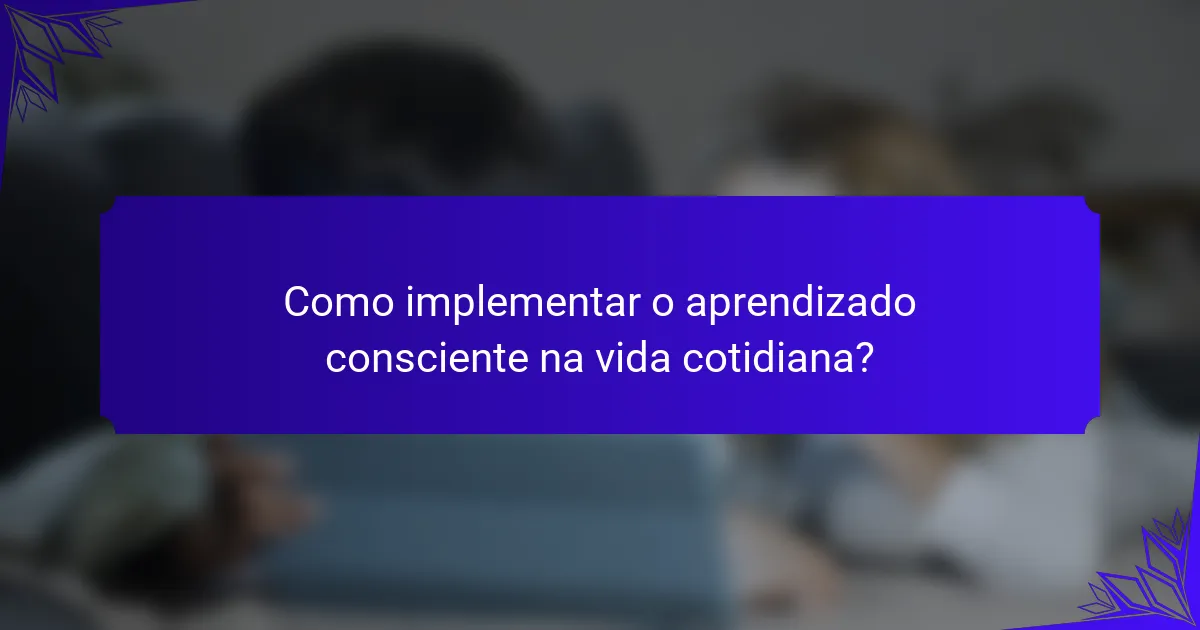 Como implementar o aprendizado consciente na vida cotidiana?