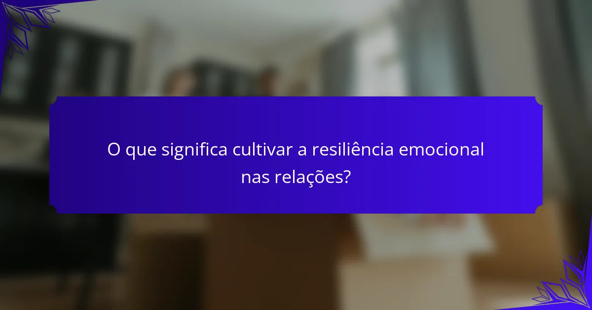 O que significa cultivar a resiliência emocional nas relações?