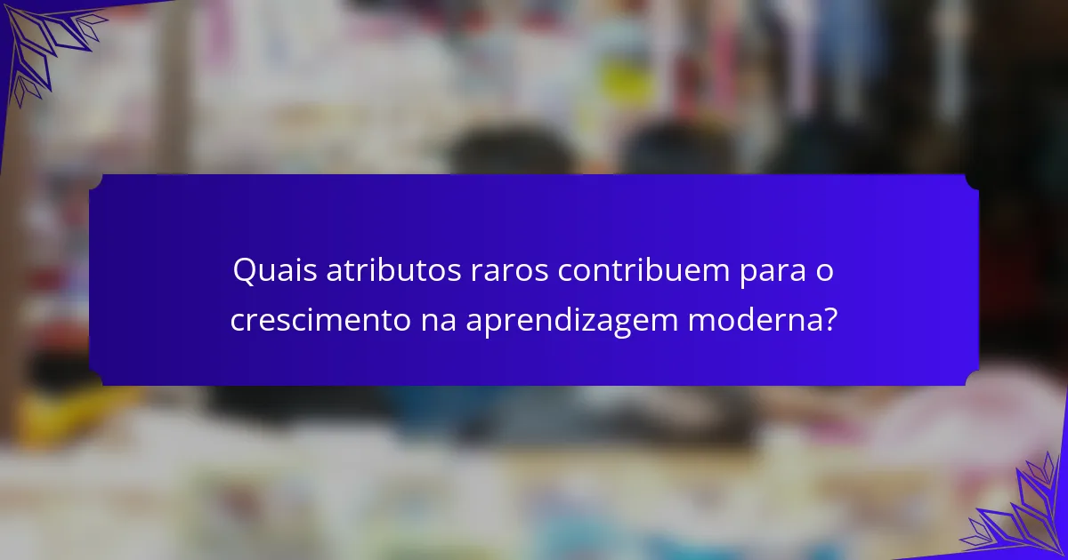 Quais atributos raros contribuem para o crescimento na aprendizagem moderna?