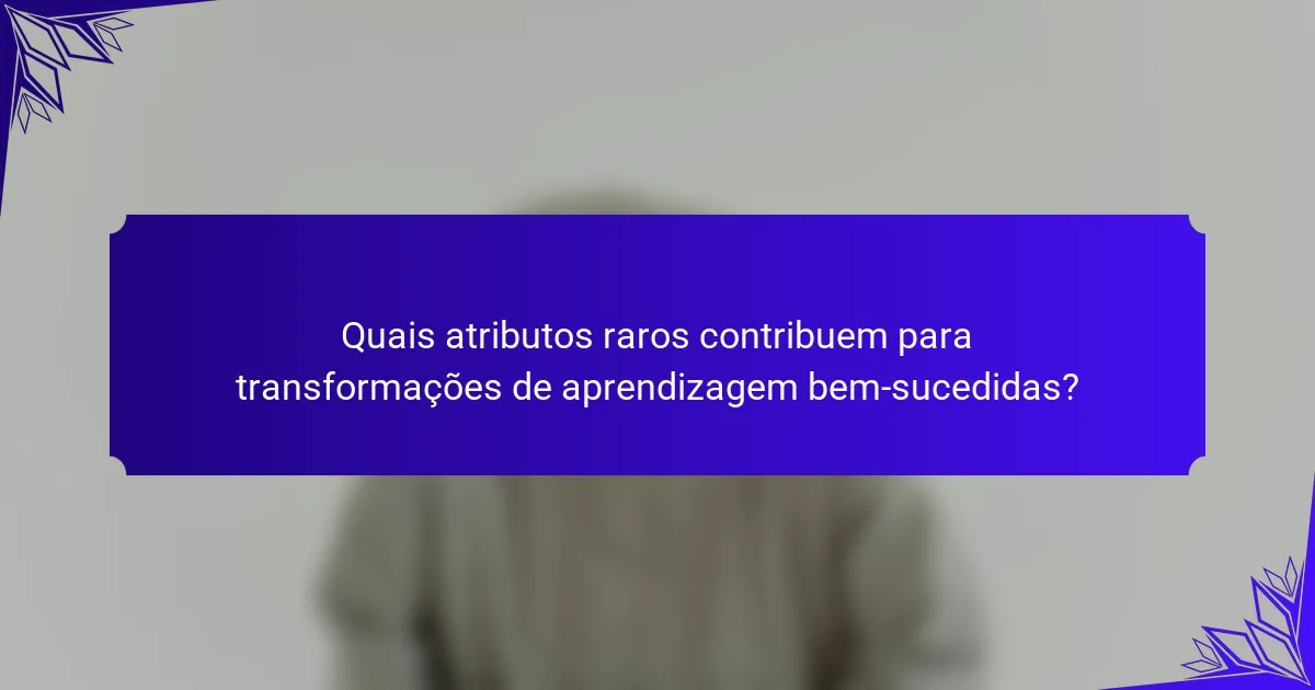 Quais atributos raros contribuem para transformações de aprendizagem bem-sucedidas?