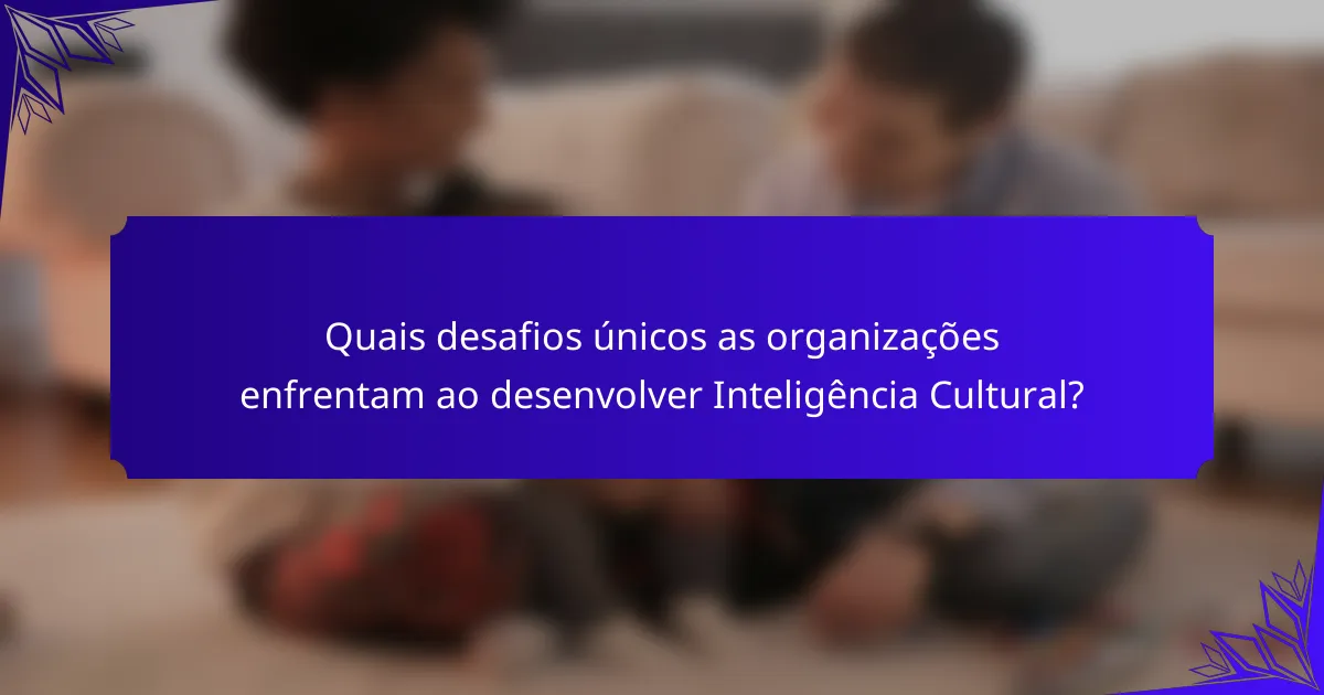 Quais desafios únicos as organizações enfrentam ao desenvolver Inteligência Cultural?