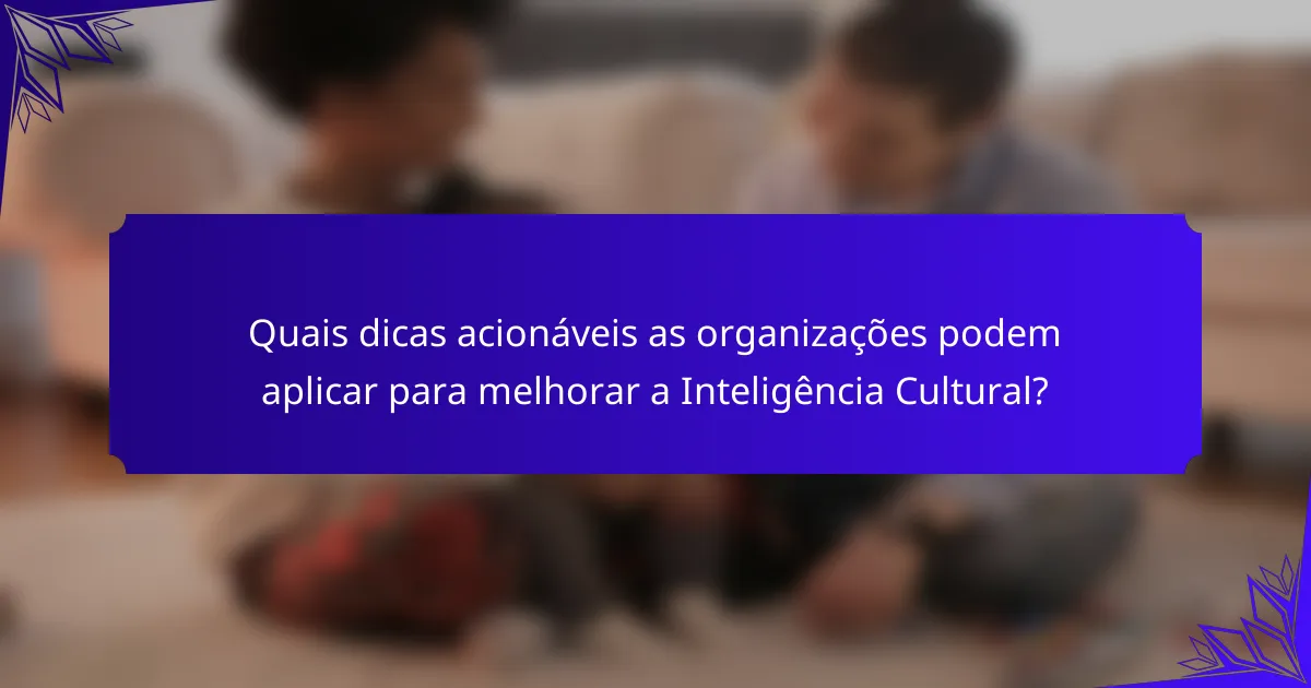 Quais dicas acionáveis as organizações podem aplicar para melhorar a Inteligência Cultural?