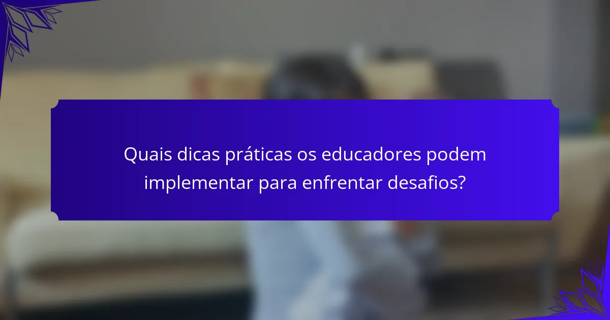 Quais dicas práticas os educadores podem implementar para enfrentar desafios?