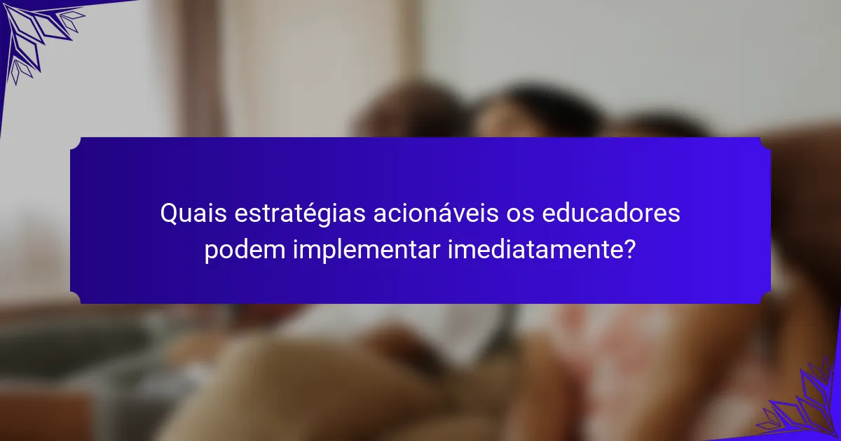 Quais estratégias acionáveis os educadores podem implementar imediatamente?