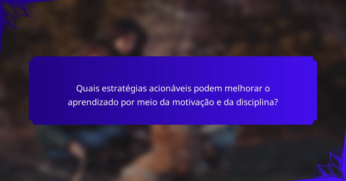 Quais estratégias acionáveis podem melhorar o aprendizado por meio da motivação e da disciplina?