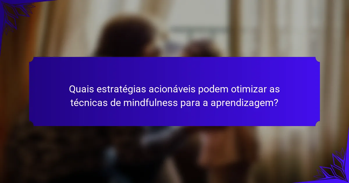Quais estratégias acionáveis podem otimizar as técnicas de mindfulness para a aprendizagem?