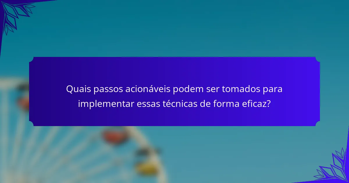 Quais passos acionáveis podem ser tomados para implementar essas técnicas de forma eficaz?