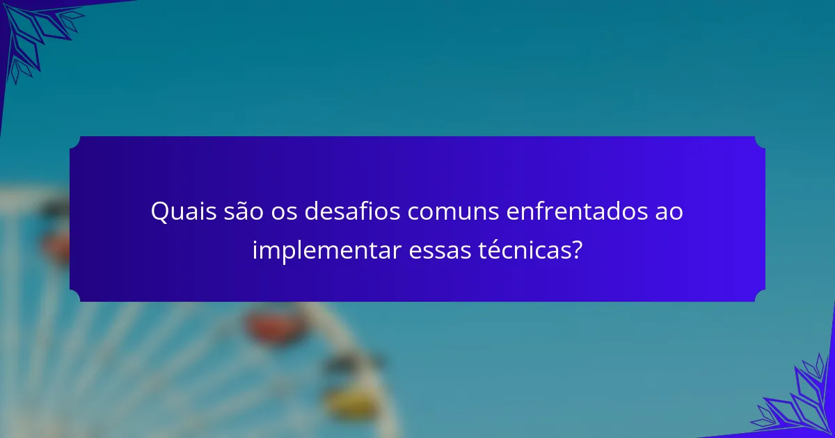 Quais são os desafios comuns enfrentados ao implementar essas técnicas?