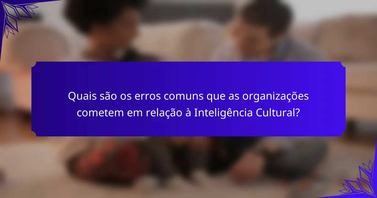 Quais são os erros comuns que as organizações cometem em relação à Inteligência Cultural?