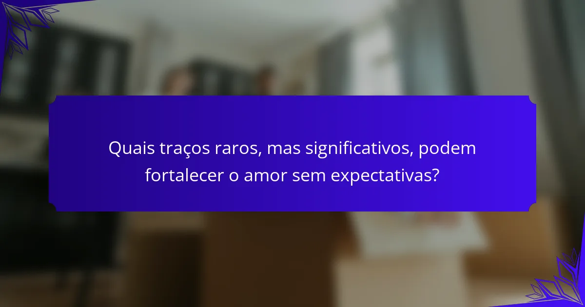 Quais traços raros, mas significativos, podem fortalecer o amor sem expectativas?